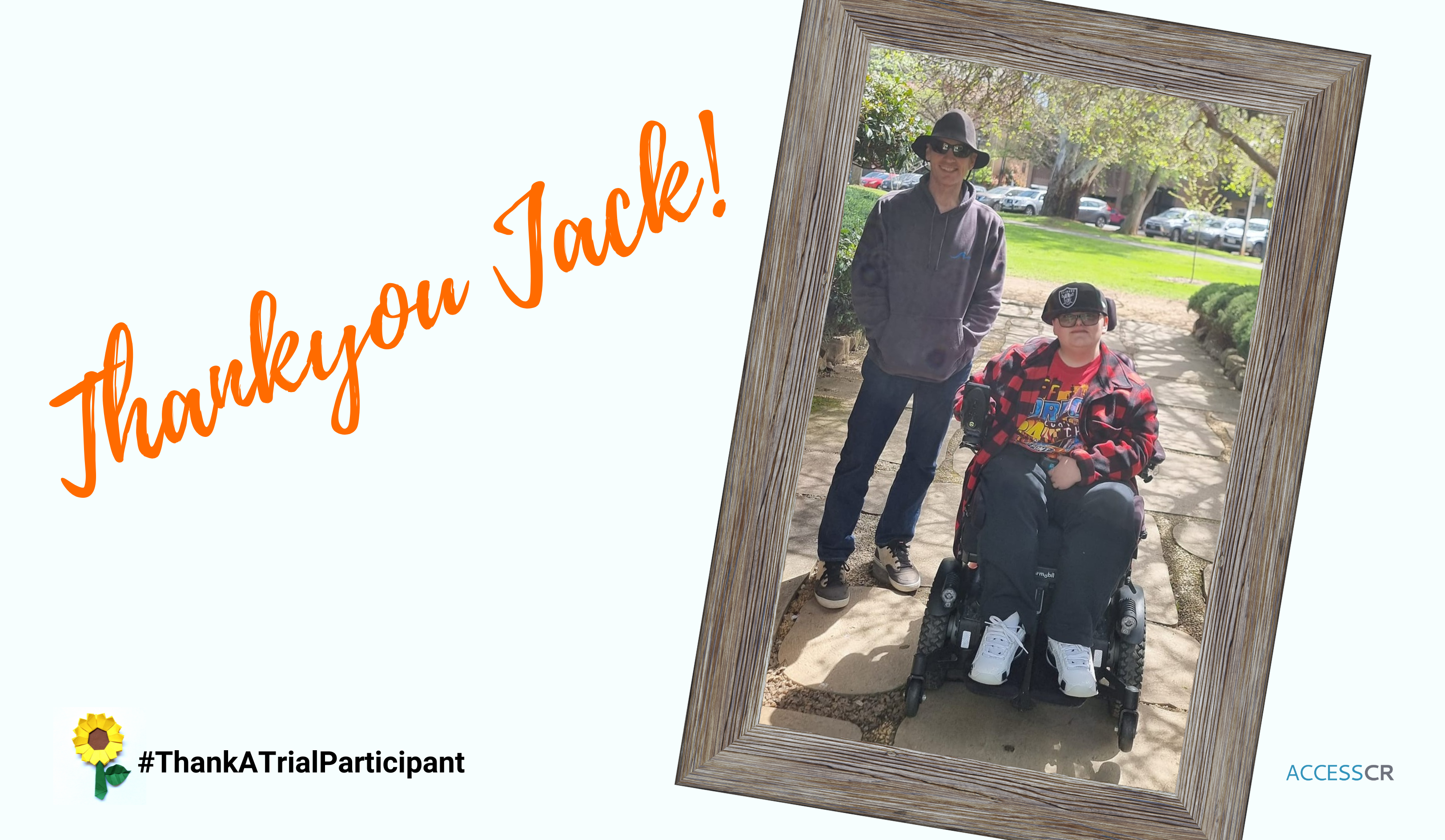 On the left are the words Thinkyou Jack, in orange cursive text, and #ThankATrialParticipant in black text.. On the left in a wooden fram is ths image of a young made in a wheelchare with his father standing by his side, outdoors on a path in a park.